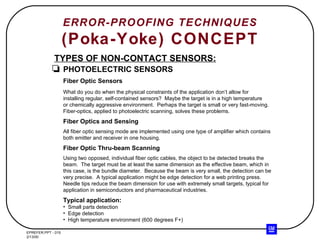 ERROR-PROOFING TECHNIQUES (Poka-Yoke) CONCEPT TYPES OF NON-CONTACT SENSORS: PHOTOELECTRIC SENSORS Fiber Optic Sensors What do you do when the physical constraints of the application don’t allow for installing regular, self-contained sensors?  Maybe the target is in a high temperature or chemically aggressive environment.  Perhaps the target is small or very fast-moving. Fiber-optics, applied to photoelectric scanning, solves these problems. Fiber Optics and Sensing All fiber optic sensing mode are implemented using one type of amplifier which contains both emitter and receiver in one housing. Fiber Optic Thru-beam Scanning Using two opposed, individual fiber optic cables, the object to be detected breaks the beam.  The target must be at least the same dimension as the effective beam, which in this case, is the bundle diameter.  Because the beam is very small, the detection can be very precise.  A typical application might be edge detection for a web printing press. Needle tips reduce the beam dimension for use with extremely small targets, typical for application in semiconductors and pharmaceutical industries. Typical application: Small parts detection Edge detection High temperature environment (600 degrees F+) 