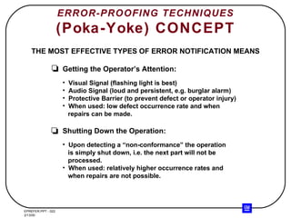 ERROR-PROOFING TECHNIQUES (Poka-Yoke) CONCEPT THE MOST EFFECTIVE TYPES OF ERROR NOTIFICATION MEANS Getting the Operator’s Attention: Visual Signal (flashing light is best) Audio Signal (loud and persistent, e.g. burglar alarm) Protective Barrier (to prevent defect or operator injury) When used: low defect occurrence rate and when repairs can be made. Shutting Down the Operation: Upon detecting a “non-conformance” the operation is simply shut down, i.e. the next part will not be processed. When used: relatively higher occurrence rates and when repairs are not possible. 