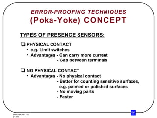 ERROR-PROOFING TECHNIQUES (Poka-Yoke) CONCEPT TYPES OF PRESENCE SENSORS: PHYSICAL CONTACT e.g. Limit switches Advantages - Can carry more current   - Gap between terminals NO PHYSICAL CONTACT Advantages - No physical contact - Better for counting sensitive surfaces,   e.g. painted or polished surfaces - No moving parts - Faster 