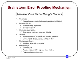 Brainstorm Error Proofing Mechanism Visual aids Visual aid/picture posted with correct position highlighted Redefine process Assemble early in process Successive check Workplace organization Organize for maximum ease and visibility Sensors Photoelectric eyes to detect, lock out until corrected Limit switch to detect, lock out until corrected Modify/design fixture Unable to assemble incorrectly Modify design Eliminate part Prevent misassembly - e.g. two sizes of studs Provide guides or references Misassembled Parts- Thought Starters 