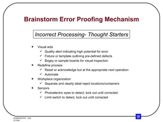 Brainstorm Error Proofing Mechanism Visual aids Quality alert indicating high potential for error Fixture or template outlining pre-defined defects Bogey or sample boards for visual inspection Redefine process Reset or acknowledge but at the appropriate next operation Automate  Workplace organization Separate and clearly label reject locations/containers Sensors Photoelectric eyes to detect, lock out until corrected Limit switch to detect, lock out until corrected Incorrect Processing- Thought Starters 