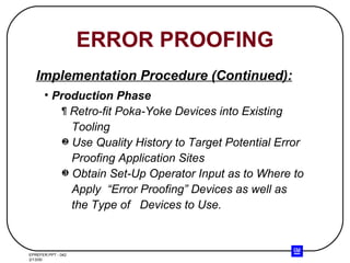 ERROR PROOFING Production Phase Retro-fit Poka-Yoke Devices into Existing Tooling Use Quality History to Target Potential Error  Proofing Application Sites Obtain Set-Up Operator Input as to Where to  Apply  “Error Proofing” Devices as well as the Type of  Devices to Use. Implementation Procedure (Continued): 