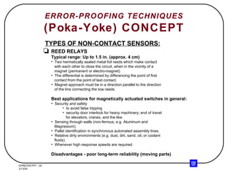 ERROR-PROOFING TECHNIQUES (Poka-Yoke) CONCEPT TYPES OF NON-CONTACT SENSORS: REED RELAYS Typical range: Up to 1.5 in. (approx. 4 cm) Two hermetically sealed metal foil reeds which make contact with each other to close the circuit, when in the vicinity of a magnet (permanent or electro-magnet). The differential is determined by differencing the point of first contact from the point of last contact. Magnet approach must be in a direction parallel to the direction of the line connecting the tow reeds. Best applications for magnetically actuated switches in general: Security and safety to avoid false tripping security door interlock for heavy machinery; end of travel for elevators, cranes, and the like. Sensing through walls (non-ferrous, e.g. Aluminum and Magnesium). Pallet identification in synchronous automated assembly lines. Relative dirty environments (e.g. dust, dirt, sand, oil, or coolant fluids). Whenever high response speeds are required. Disadvantages - poor long-term reliability (moving parts) 