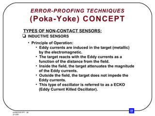 ERROR-PROOFING TECHNIQUES (Poka-Yoke) CONCEPT TYPES OF NON-CONTACT SENSORS: INDUCTIVE SENSORS Principle of Operation: Eddy currents are induced in the target (metallic) by the electromagnetic. The target reacts with the Eddy currents as a function of the distance from the field. Inside the field, the target attenuates the magnitude of the Eddy currents. Outside the field, the target does not impede the Eddy currents. This type of oscillator is referred to as a ECKO (Eddy Current Killed Oscillator). 