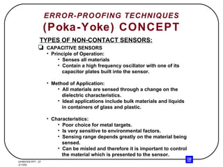 ERROR-PROOFING TECHNIQUES (Poka-Yoke) CONCEPT TYPES OF NON-CONTACT SENSORS: CAPACITIVE SENSORS Principle of Operation: Senses all materials Contain a high frequency oscillator with one of its capacitor plates built into the sensor. Method of Application: All materials are sensed through a change on the dielectric characteristics. Ideal applications include bulk materials and liquids in containers of glass and plastic. Characteristics: Poor choice for metal targets. Is very sensitive to environmental factors. Sensing range depends greatly on the material being sensed. Can be misled and therefore it is important to control the material which is presented to the sensor. 