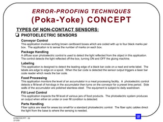 ERROR-PROOFING TECHNIQUES (Poka-Yoke) CONCEPT TYPES OF NON-CONTACT SENSORS: PHOTOELECTRIC SENSORS Conveyor Control This application involves sorting brown cardboard boxes which are coded with up to four black marks per box.  The application is to sense the number of marks on each box. Package Handling A diffuse scan photoelectric control is used to detect the light reflected from the object in this application.  The control detects the light reflected off the box, turning ON and OFF the gluing machine. Labeling This application is designed to detect the leading edge of a black bar code on a read and write label.  The labels are edge to edge on a spool.  When the bar code is detected the sensor output triggers a laser bar code reader which reads the bar code. Food Processing This application monitors the level of an accumulator in a meat processing facility.  A  photoelectric control detects a fill level of hot-dogs in the accumulator then turns on the conveyor for a preset time period.  Side walls of the accumulator are polished stainless steel.  The equipment is subject to daily washdown. Fill Level Control This application inspects the fill level of various jars of food products.  The photoelectric system produces an output when either an under or over fill condition is detected. Parts Handling Fiber optics are ideal for areas too small for a standard photoelectric control.  The fiber optic cables direct the light from the base to where the sensing is needed. 