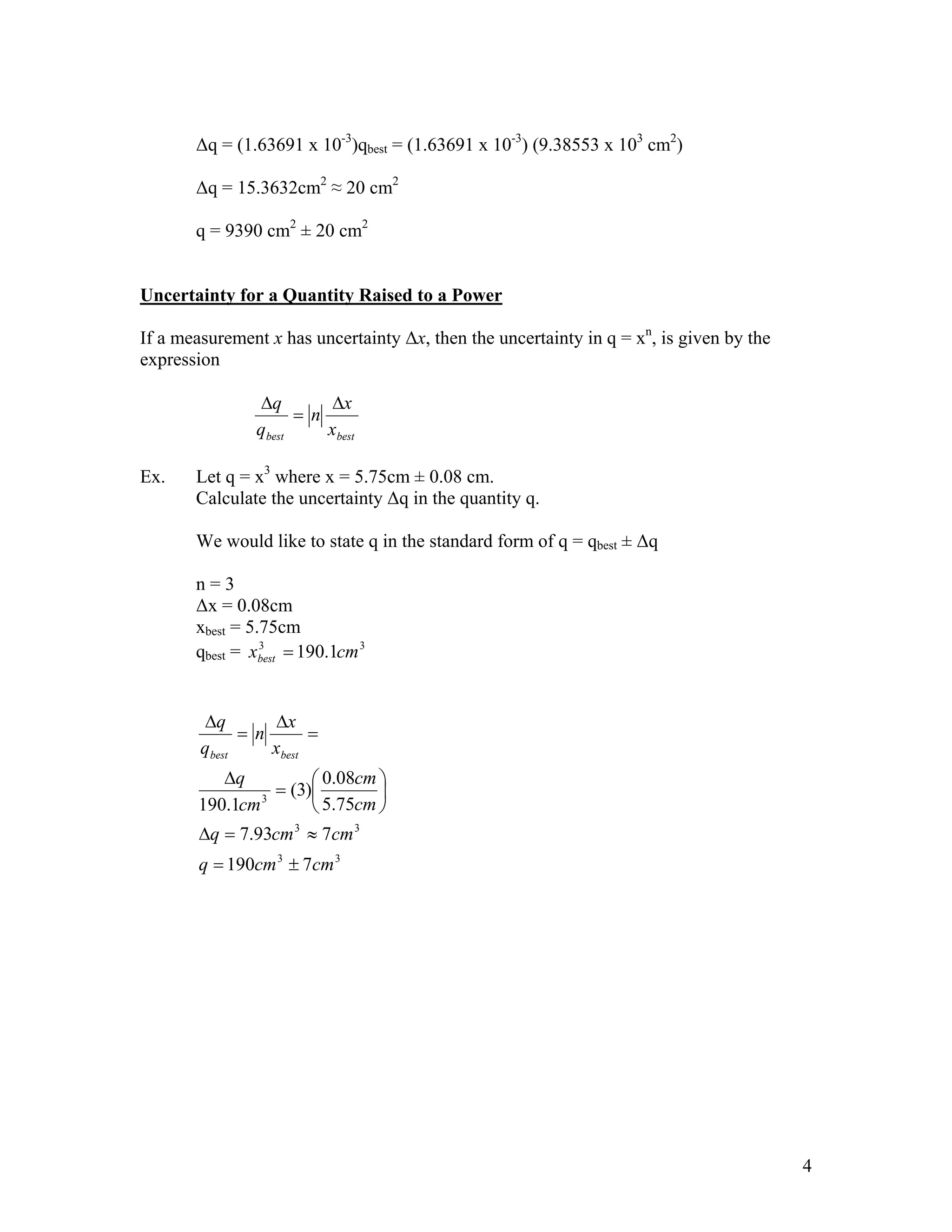 ∆q = (1.63691 x 10-3)qbest = (1.63691 x 10-3) (9.38553 x 103 cm2)

       ∆q = 15.3632cm2 ≈ 20 cm2

       q = 9390 cm2 ± 20 cm2


Uncertainty for a Quantity Raised to a Power

If a measurement x has uncertainty ∆x, then the uncertainty in q = xn, is given by the
expression

                ∆q        ∆x
                      = n
                qbest     xbest

Ex.    Let q = x3 where x = 5.75cm ± 0.08 cm.
       Calculate the uncertainty ∆q in the quantity q.

       We would like to state q in the standard form of q = qbest ± ∆q

       n=3
       ∆x = 0.08cm
       xbest = 5.75cm
       qbest = xbest = 190.1cm 3
                 3




        ∆q        ∆x
              = n       =
        qbest     xbest
          ∆q           0.08cm 
               3
                 = (3)        
       190.1cm         5.75cm 
        ∆q = 7.93cm 3 ≈ 7cm 3
        q = 190cm 3 ± 7cm 3




                                                                                         4
 