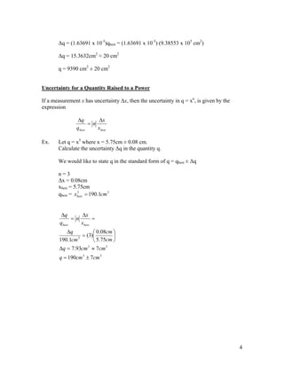 ∆q = (1.63691 x 10-3)qbest = (1.63691 x 10-3) (9.38553 x 103 cm2)

       ∆q = 15.3632cm2 ≈ 20 cm2

       q = 9390 cm2 ± 20 cm2


Uncertainty for a Quantity Raised to a Power

If a measurement x has uncertainty ∆x, then the uncertainty in q = xn, is given by the
expression

                ∆q        ∆x
                      = n
                qbest     xbest

Ex.    Let q = x3 where x = 5.75cm ± 0.08 cm.
       Calculate the uncertainty ∆q in the quantity q.

       We would like to state q in the standard form of q = qbest ± ∆q

       n=3
       ∆x = 0.08cm
       xbest = 5.75cm
       qbest = xbest = 190.1cm 3
                 3




        ∆q        ∆x
              = n       =
        qbest     xbest
          ∆q           0.08cm 
               3
                 = (3)        
       190.1cm         5.75cm 
        ∆q = 7.93cm 3 ≈ 7cm 3
        q = 190cm 3 ± 7cm 3




                                                                                         4
 