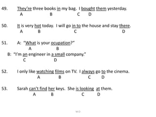 49. They’re three books in my bag. I bought them yesterday.
A B C D
50. It is very hot today. I will go in to the house and stay there.
A B C D
51. A: “What is your ocupation?”
A B
B: “I’m an engineer in a small company.”
C D
52. I only like watching films on TV. I always go to the cinema.
A B C D
53. Sarah can’t find her keys. She is looking at them.
A B C D
M.O
 