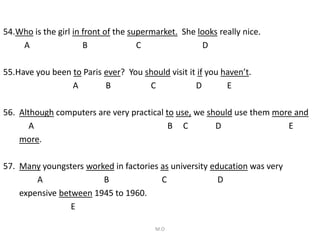 54.Who is the girl in front of the supermarket. She looks really nice.
A B C D
55.Have you been to Paris ever? You should visit it if you haven’t.
A B C D E
56. Although computers are very practical to use, we should use them more and
A B C D E
more.
57. Many youngsters worked in factories as university education was very
A B C D
expensive between 1945 to 1960.
E
M.O
 