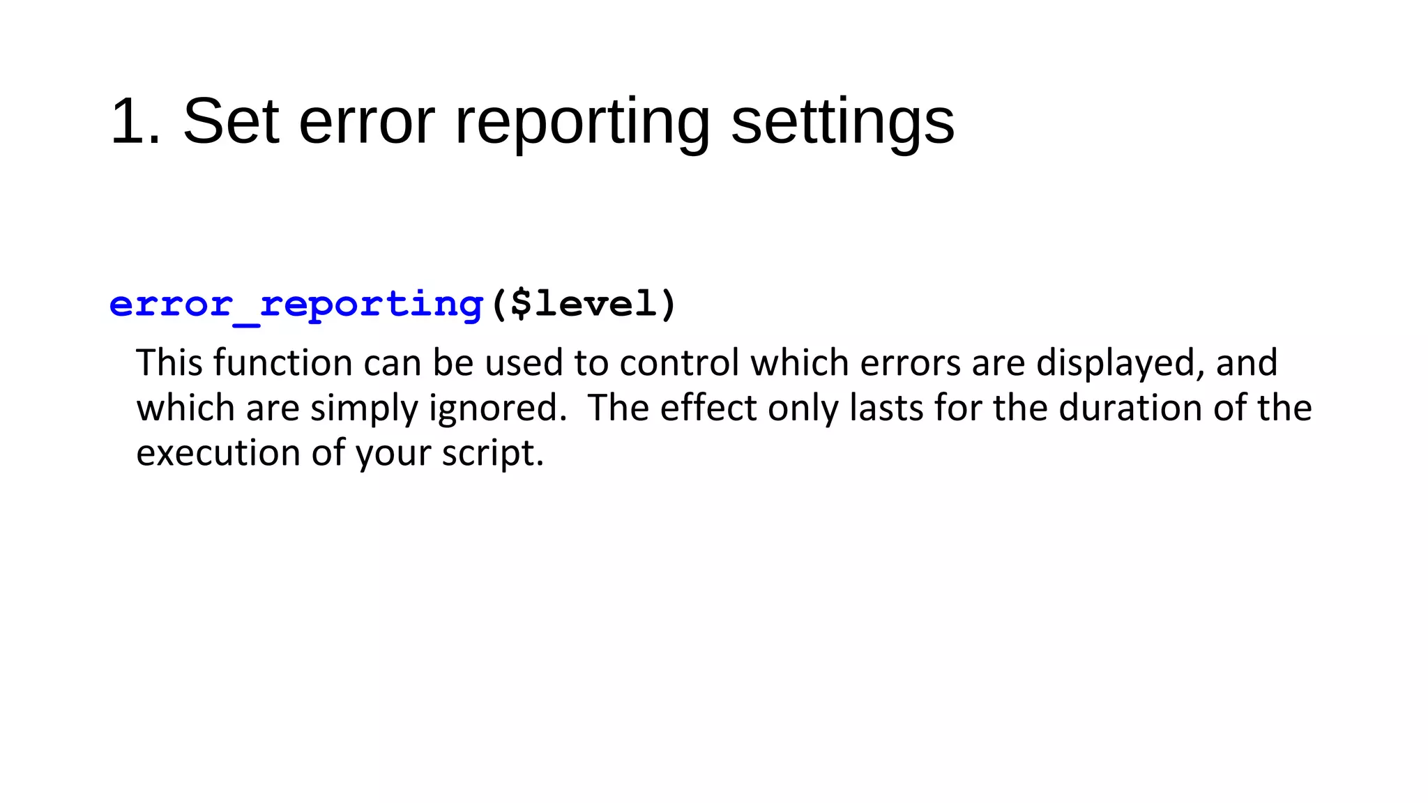 1. Set error reporting settings
error_reporting($level)
This function can be used to control which errors are displayed, and
which are simply ignored. The effect only lasts for the duration of the
execution of your script.
 