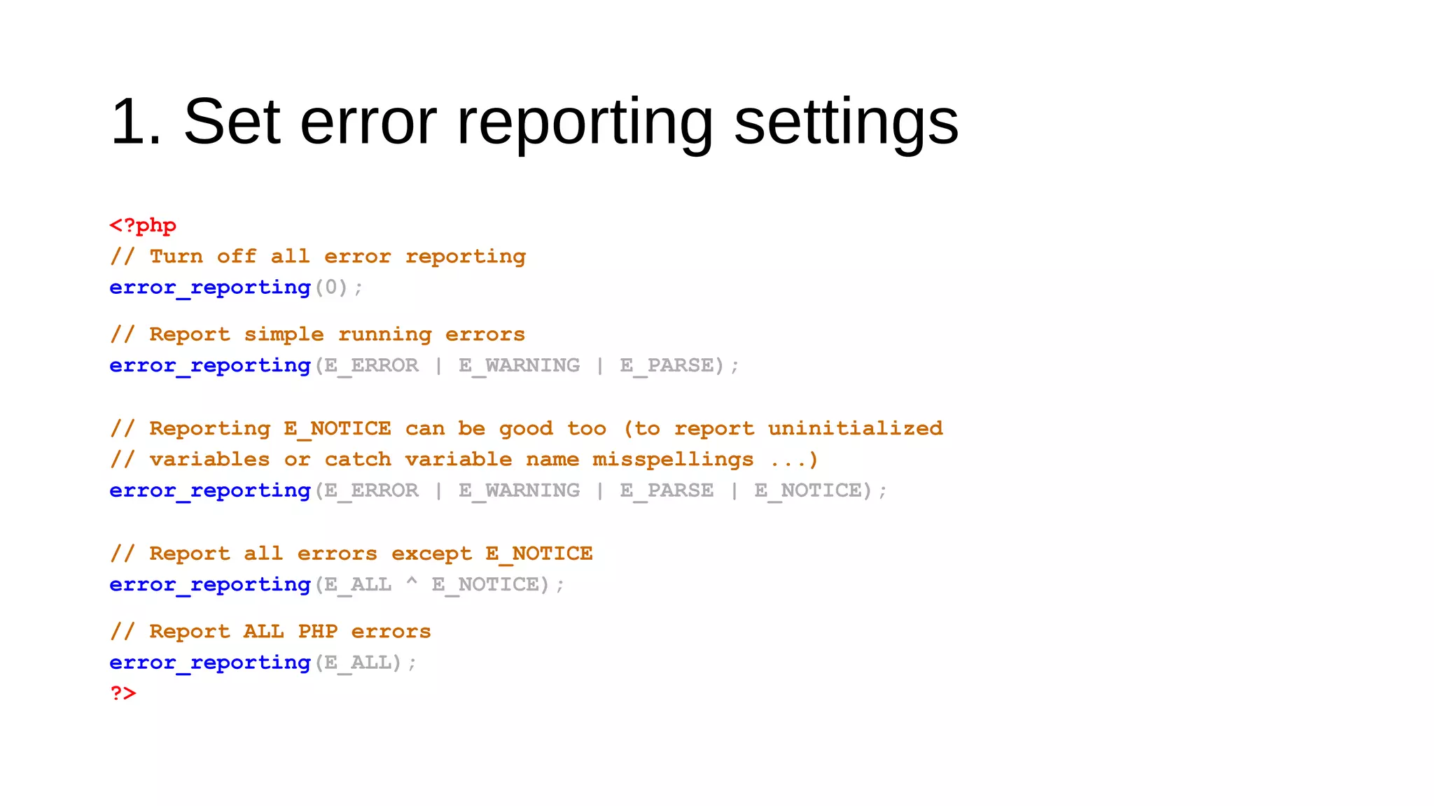 1. Set error reporting settings
<?php
// Turn off all error reporting
error_reporting(0);
// Report simple running errors
error_reporting(E_ERROR | E_WARNING | E_PARSE);
// Reporting E_NOTICE can be good too (to report uninitialized
// variables or catch variable name misspellings ...)
error_reporting(E_ERROR | E_WARNING | E_PARSE | E_NOTICE);
// Report all errors except E_NOTICE
error_reporting(E_ALL ^ E_NOTICE);
// Report ALL PHP errors
error_reporting(E_ALL);
?>
 