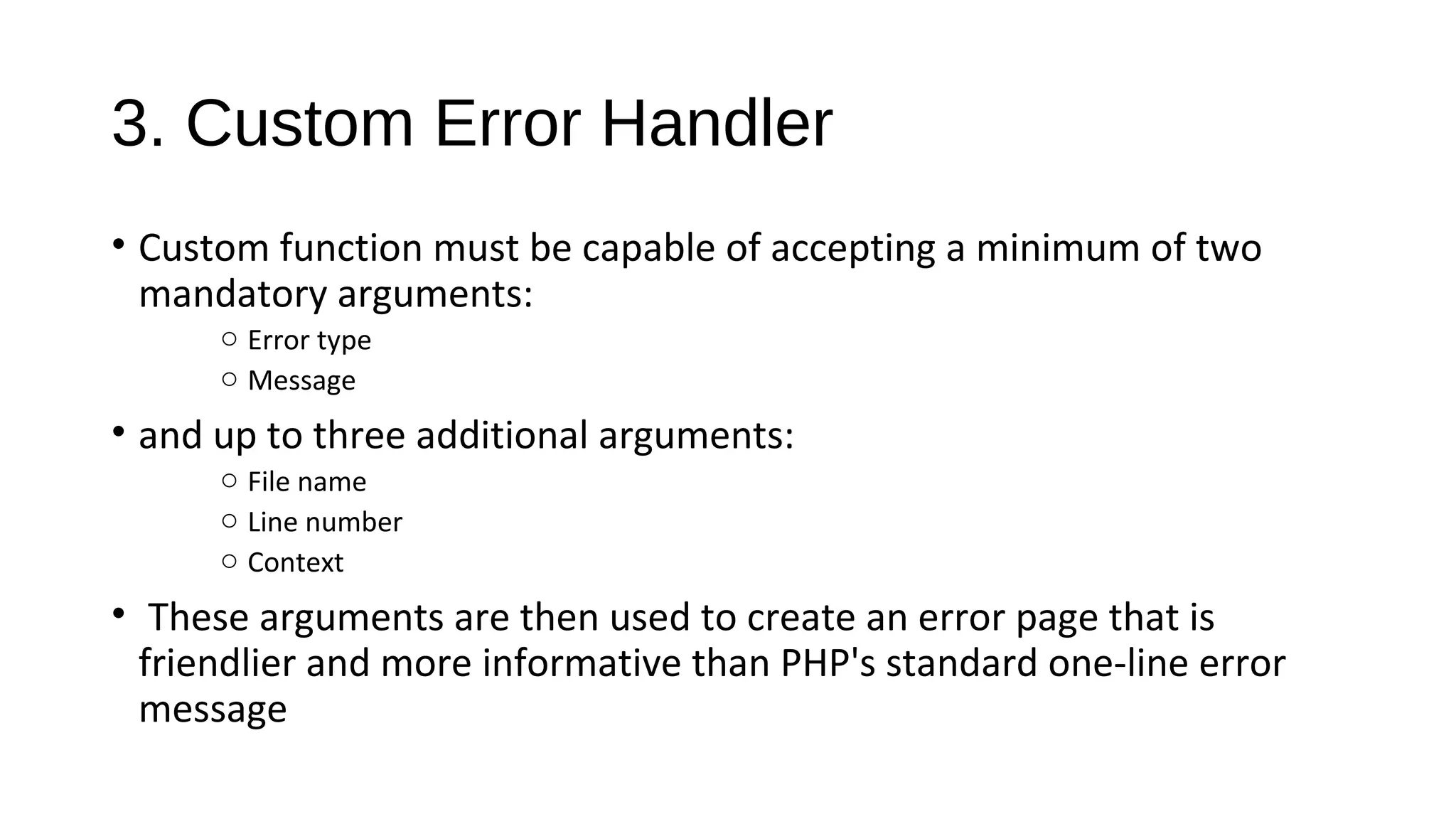 3. Custom Error Handler
• Custom function must be capable of accepting a minimum of two
mandatory arguments:
o Error type
o Message
• and up to three additional arguments:
o File name
o Line number
o Context
• These arguments are then used to create an error page that is
friendlier and more informative than PHP's standard one-line error
message
 