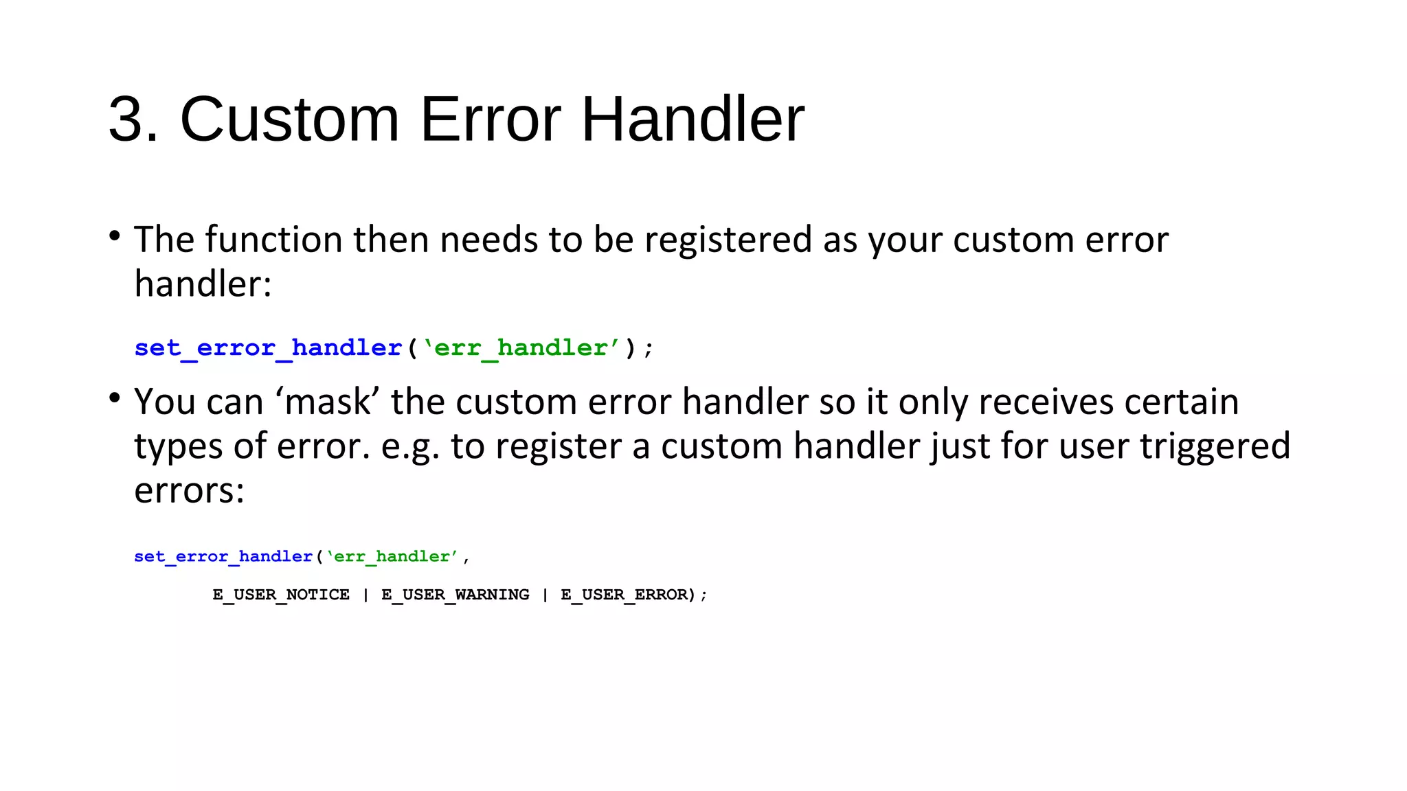 3. Custom Error Handler
• The function then needs to be registered as your custom error
handler:
set_error_handler(‘err_handler’);
• You can ‘mask’ the custom error handler so it only receives certain
types of error. e.g. to register a custom handler just for user triggered
errors:
set_error_handler(‘err_handler’,
E_USER_NOTICE | E_USER_WARNING | E_USER_ERROR);
 