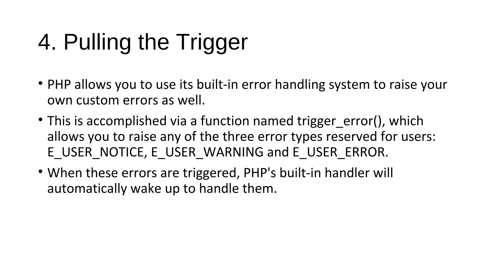 4. Pulling the Trigger
• PHP allows you to use its built-in error handling system to raise your
own custom errors as well.
• This is accomplished via a function named trigger_error(), which
allows you to raise any of the three error types reserved for users:
E_USER_NOTICE, E_USER_WARNING and E_USER_ERROR.
• When these errors are triggered, PHP's built-in handler will
automatically wake up to handle them.
 