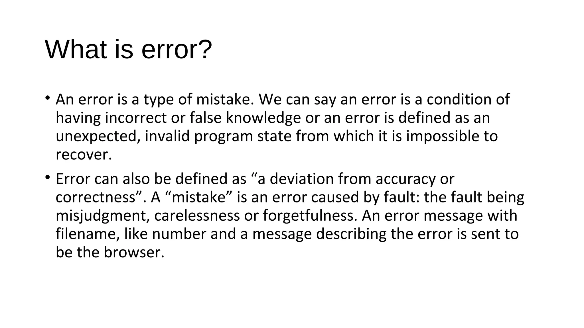 What is error?
• An error is a type of mistake. We can say an error is a condition of
having incorrect or false knowledge or an error is defined as an
unexpected, invalid program state from which it is impossible to
recover.
• Error can also be defined as “a deviation from accuracy or
correctness”. A “mistake” is an error caused by fault: the fault being
misjudgment, carelessness or forgetfulness. An error message with
filename, like number and a message describing the error is sent to
be the browser.
 