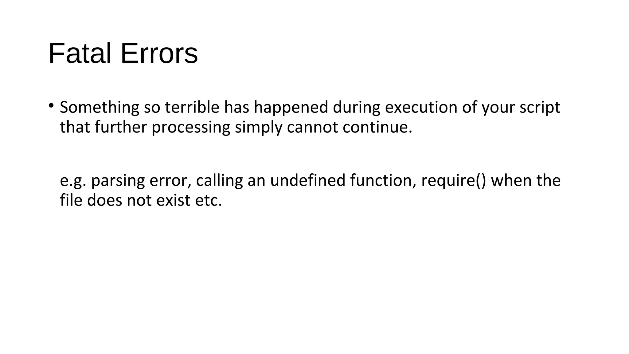 Fatal Errors
• Something so terrible has happened during execution of your script
that further processing simply cannot continue.
e.g. parsing error, calling an undefined function, require() when the
file does not exist etc.
 