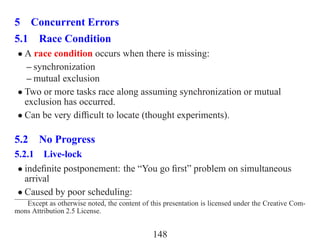 5 Concurrent Errors
5.1 Race Condition
 • A race condition occurs when there is missing:
   – synchronization
   – mutual exclusion
 • Two or more tasks race along assuming synchronization or mutual
   exclusion has occurred.
 • Can be very difﬁcult to locate (thought experiments).

5.2 No Progress
5.2.1 Live-lock
 • indeﬁnite postponement: the “You go ﬁrst” problem on simultaneous
   arrival
 • Caused by poor scheduling:
   Except as otherwise noted, the content of this presentation is licensed under the Creative Com-
mons Attribution 2.5 License.


                                              148
 