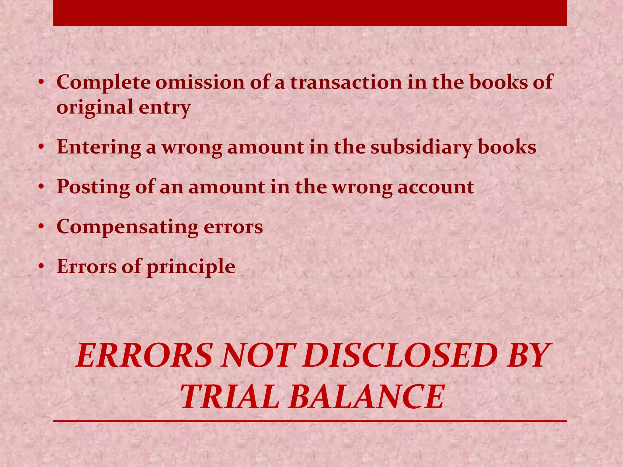 • Complete omission of a transaction in the books of 
original entry 
• Entering a wrong amount in the subsidiary books 
• Posting of an amount in the wrong account 
• Compensating errors 
• Errors of principle 
ERRORS NOT DISCLOSED BY 
TRIAL BALANCE 
 