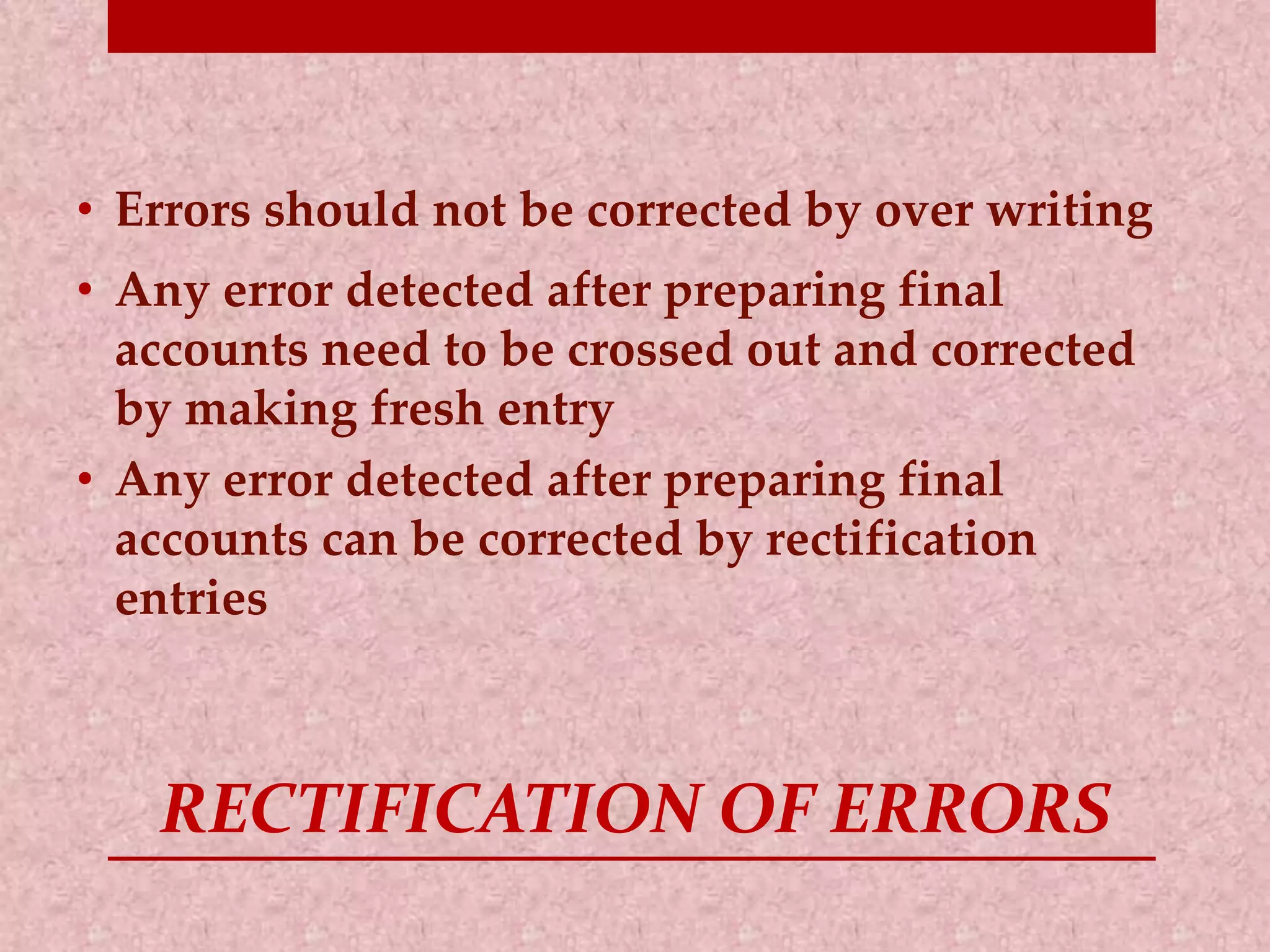 • Errors should not be corrected by over writing 
• Any error detected after preparing final 
accounts need to be crossed out and corrected 
by making fresh entry 
• Any error detected after preparing final 
accounts can be corrected by rectification 
entries 
RECTIFICATION OF ERRORS 
 