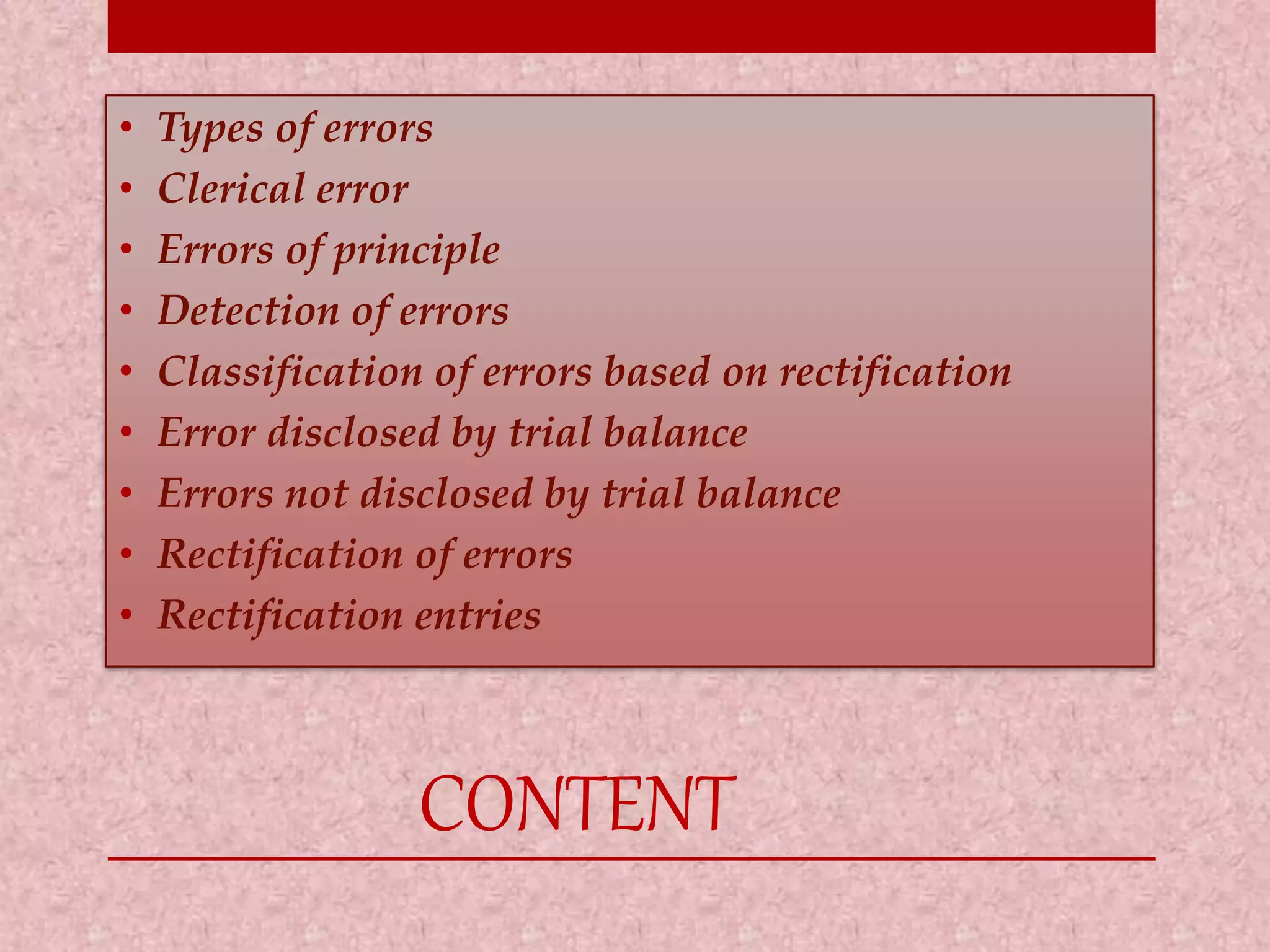 • Types of errors 
• Clerical error 
• Errors of principle 
• Detection of errors 
• Classification of errors based on rectification 
• Error disclosed by trial balance 
• Errors not disclosed by trial balance 
• Rectification of errors 
• Rectification entries 
CONTENT 
 