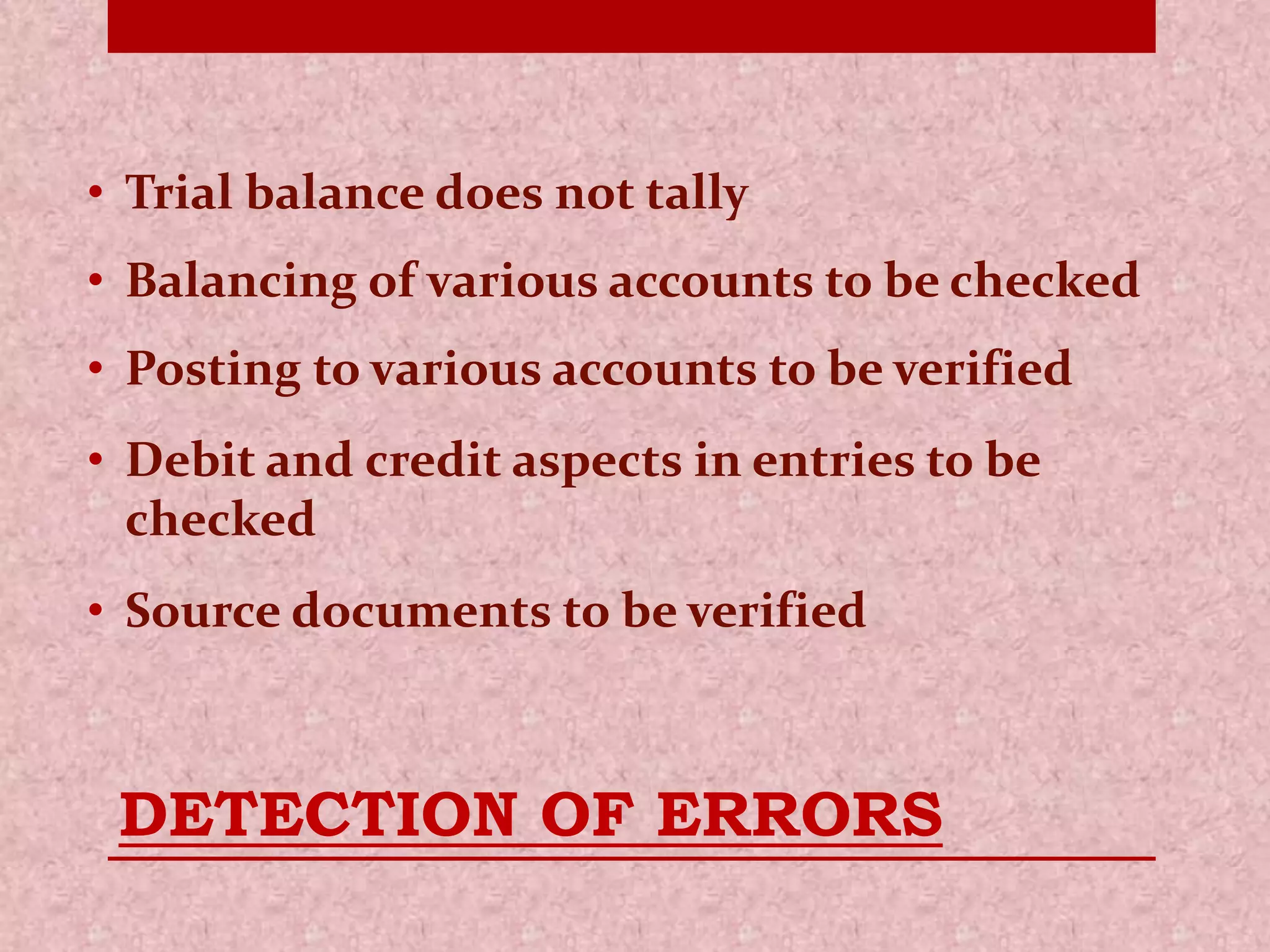 • Trial balance does not tally 
• Balancing of various accounts to be checked 
• Posting to various accounts to be verified 
• Debit and credit aspects in entries to be 
checked 
• Source documents to be verified 
DETECTION OF ERRORS 
 