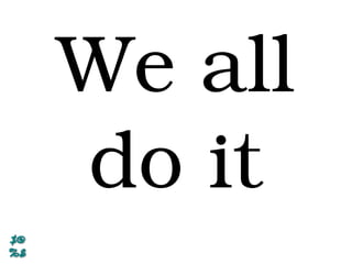 We all
do it
 