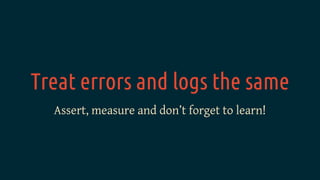 Treat errors and logs the same
Assert, measure and don’t forget to learn!
 