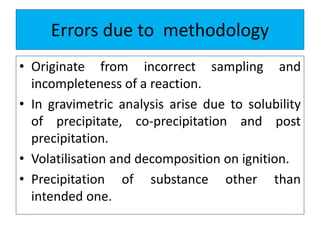 Errors due to methodology
• Originate from incorrect sampling and
incompleteness of a reaction.
• In gravimetric analysis arise due to solubility
of precipitate, co-precipitation and post
precipitation.
• Volatilisation and decomposition on ignition.
• Precipitation of substance other than
intended one.
 