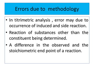 Errors due to methodology
• In titrimetric analysis , error may due to
occurrence of induced and side reaction.
• Reaction of substances other than the
constituent being determined.
• A difference in the observed and the
stoichiometric end point of a reaction.
 
