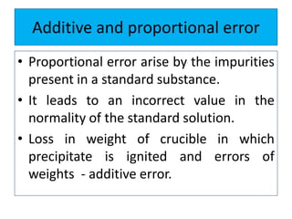 Additive and proportional error
• Proportional error arise by the impurities
present in a standard substance.
• It leads to an incorrect value in the
normality of the standard solution.
• Loss in weight of crucible in which
precipitate is ignited and errors of
weights - additive error.
 