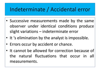 Indeterminate / Accidental error
• Successive measurements made by the same
observer under identical conditions produce
slight variations – indeterminate error
• It ‘s elimination by the analyst is impossible.
• Errors occur by accident or chance.
• It cannot be allowed for correction because of
the natural fluctuations that occur in all
measurements.
 