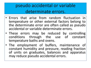 pseudo accidental or variable
determinate errors.
• Errors that arise from random fluctuation in
temperature or other external factors belong to
the determinate error are often called as pseudo
accidental or variable determinate errors.
• These errors may be reduced by controlling
conditions through the use of constant
temperature baths and ovens.
• The employment of buffers, maintenance of
constant humidity and pressure, reading fraction
of units on graduates, balances and apparatus
may reduce pseudo accidental errors.
 