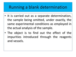 Running a blank determination
• It is carried out as a separate determination,
the sample being omitted, under exactly, the
same experimental conditions as employed in
the actual analysis of the sample.
• The object is to find out the effect of the
impurities introduced through the reagents
and vessels.
 