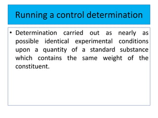 Running a control determination
• Determination carried out as nearly as
possible identical experimental conditions
upon a quantity of a standard substance
which contains the same weight of the
constituent.
 