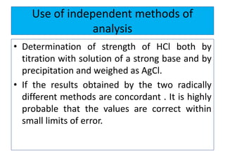 Use of independent methods of
analysis
• Determination of strength of HCl both by
titration with solution of a strong base and by
precipitation and weighed as AgCl.
• If the results obtained by the two radically
different methods are concordant . It is highly
probable that the values are correct within
small limits of error.
 
