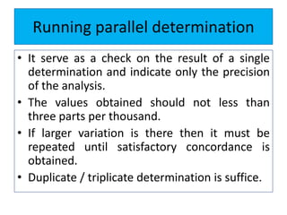 Running parallel determination
• It serve as a check on the result of a single
determination and indicate only the precision
of the analysis.
• The values obtained should not less than
three parts per thousand.
• If larger variation is there then it must be
repeated until satisfactory concordance is
obtained.
• Duplicate / triplicate determination is suffice.
 