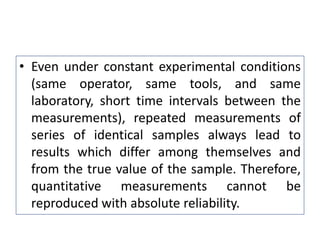 • Even under constant experimental conditions
(same operator, same tools, and same
laboratory, short time intervals between the
measurements), repeated measurements of
series of identical samples always lead to
results which differ among themselves and
from the true value of the sample. Therefore,
quantitative measurements cannot be
reproduced with absolute reliability.
 