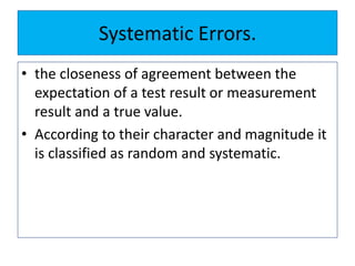 Systematic Errors.
• the closeness of agreement between the
expectation of a test result or measurement
result and a true value.
• According to their character and magnitude it
is classified as random and systematic.
 