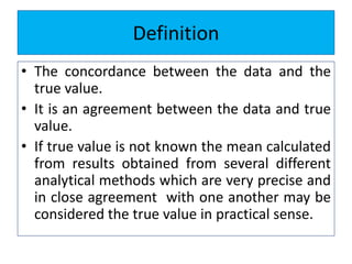 Definition
• The concordance between the data and the
true value.
• It is an agreement between the data and true
value.
• If true value is not known the mean calculated
from results obtained from several different
analytical methods which are very precise and
in close agreement with one another may be
considered the true value in practical sense.
 