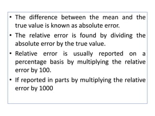 • The difference between the mean and the
true value is known as absolute error.
• The relative error is found by dividing the
absolute error by the true value.
• Relative error is usually reported on a
percentage basis by multiplying the relative
error by 100.
• If reported in parts by multiplying the relative
error by 1000
 