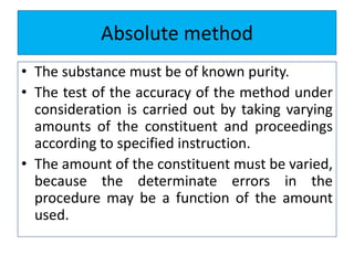 Absolute method
• The substance must be of known purity.
• The test of the accuracy of the method under
consideration is carried out by taking varying
amounts of the constituent and proceedings
according to specified instruction.
• The amount of the constituent must be varied,
because the determinate errors in the
procedure may be a function of the amount
used.
 
