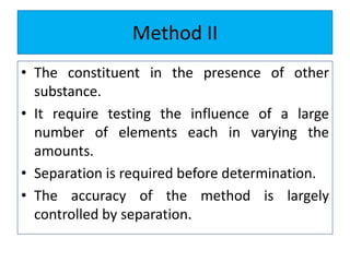 Method II
• The constituent in the presence of other
substance.
• It require testing the influence of a large
number of elements each in varying the
amounts.
• Separation is required before determination.
• The accuracy of the method is largely
controlled by separation.
 