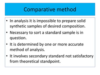 Comparative method
• In analysis it is impossible to prepare solid
synthetic samples of desired composition.
• Necessary to sort a standard sample is in
question.
• It is determined by one or more accurate
method of analysis.
• It involves secondary standard not satisfactory
from theoretical standpoint.
 