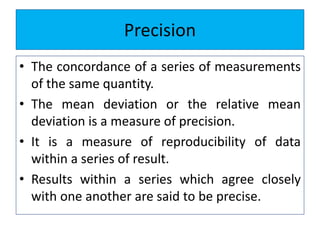 Precision
• The concordance of a series of measurements
of the same quantity.
• The mean deviation or the relative mean
deviation is a measure of precision.
• It is a measure of reproducibility of data
within a series of result.
• Results within a series which agree closely
with one another are said to be precise.
 