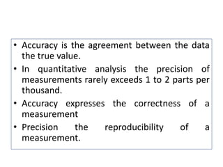 • Accuracy is the agreement between the data
the true value.
• In quantitative analysis the precision of
measurements rarely exceeds 1 to 2 parts per
thousand.
• Accuracy expresses the correctness of a
measurement
• Precision the reproducibility of a
measurement.
 