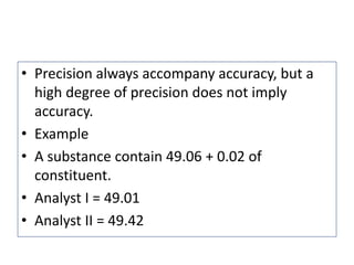 • Precision always accompany accuracy, but a
high degree of precision does not imply
accuracy.
• Example
• A substance contain 49.06 + 0.02 of
constituent.
• Analyst I = 49.01
• Analyst II = 49.42
 