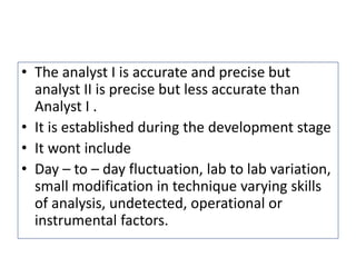 • The analyst I is accurate and precise but
analyst II is precise but less accurate than
Analyst I .
• It is established during the development stage
• It wont include
• Day – to – day fluctuation, lab to lab variation,
small modification in technique varying skills
of analysis, undetected, operational or
instrumental factors.
 