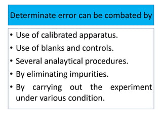 Determinate error can be combated by
• Use of calibrated apparatus.
• Use of blanks and controls.
• Several analaytical procedures.
• By eliminating impurities.
• By carrying out the experiment
under various condition.
 