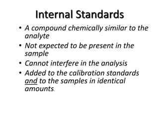 Internal Standards
• A compound chemically similar to the
analyte
• Not expected to be present in the
sample
• Cannot interfere in the analysis
• Added to the calibration standards
and to the samples in identical
amounts.
 